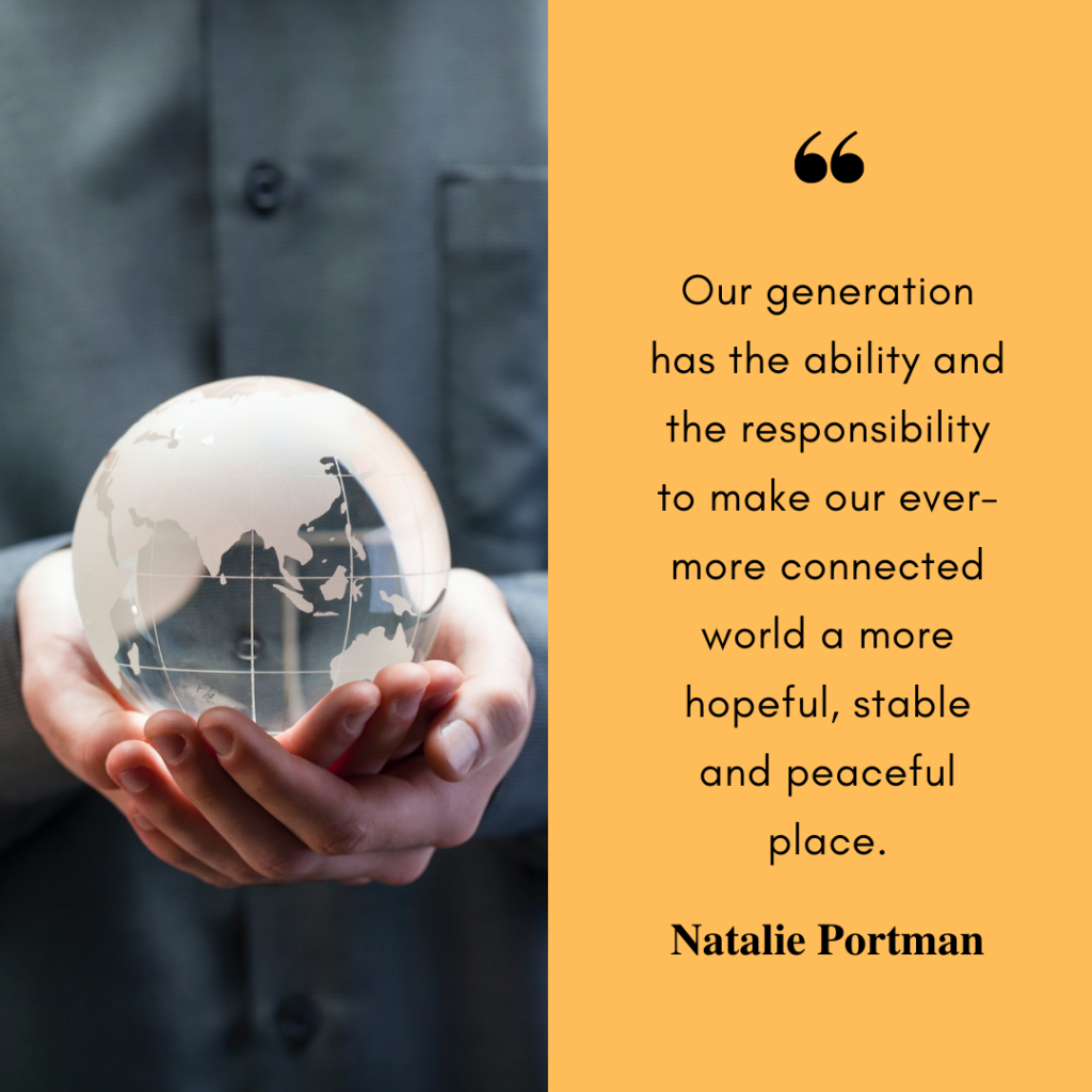 A square image, divided in half. On the right side, a photo of a person holding a clear globe. On the right side, a yellow background with the words "Our generation has the ability and the responsibility to make our ever-more connected world a more hopeful, stable and peaceful place. Natalie Portman".