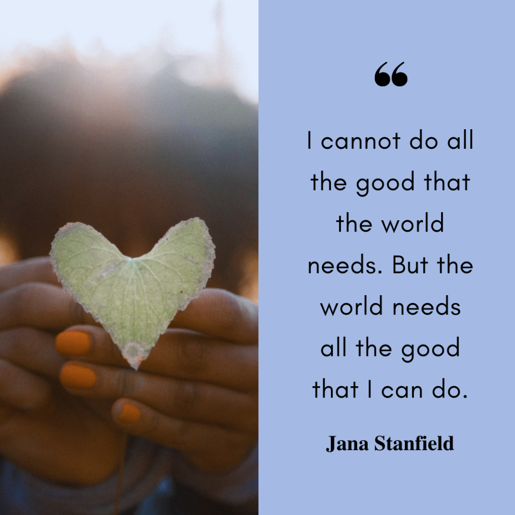 A square image, divided in half. On the right side, a photo of a person holding a heart-shaped leaf. On the right side, a blue background with the words "I cannot do all the good that the world needs. But the world needs all the good that I can do. Jana Stanfield".
