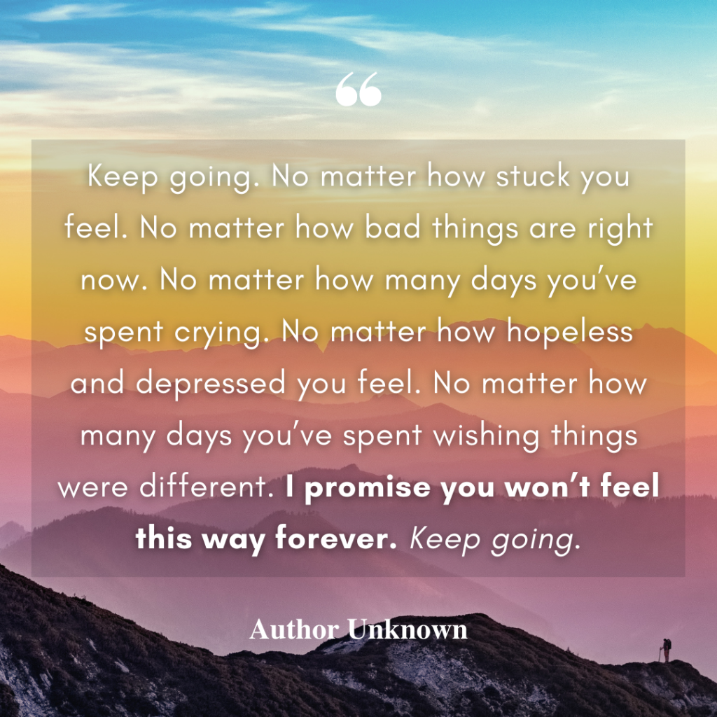 White text overlayed on an image of a colorful sunset in the mountains. Text is one of many good everything will be okay quotes, by an unknown author. Text reads: Keep going. No matter how stuck you feel. No matter how bad things are right now. No matter how many days you’ve spent crying. No matter how hopeless and depressed you feel. No matter how many days you’ve spent wishing things were different. I promise you won’t feel this way forever. Keep going.